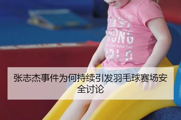 张志杰事件为何持续引发羽毛球赛场安全讨论
